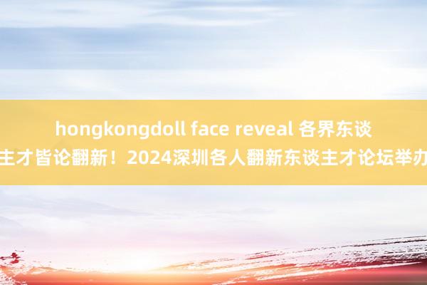 hongkongdoll face reveal 各界东谈主才皆论翻新！2024深圳各人翻新东谈主才论坛举办