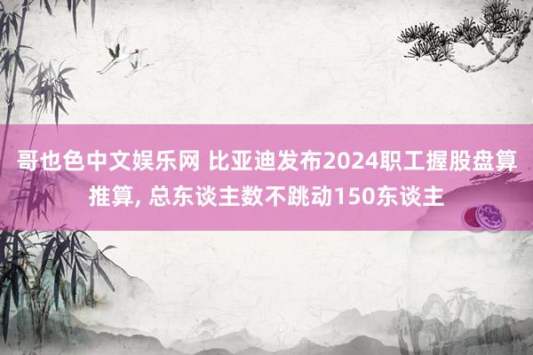 哥也色中文娱乐网 比亚迪发布2024职工握股盘算推算， 总东谈主数不跳动150东谈主