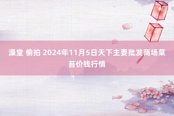 澡堂 偷拍 2024年11月5日天下主要批发商场菜苔价钱行情