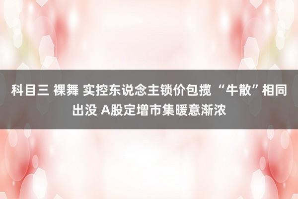 科目三 裸舞 实控东说念主锁价包揽 “牛散”相同出没 A股定增市集暖意渐浓