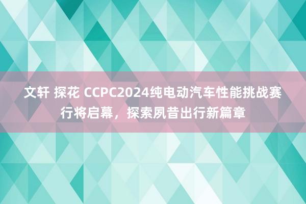 文轩 探花 CCPC2024纯电动汽车性能挑战赛行将启幕，探索夙昔出行新篇章