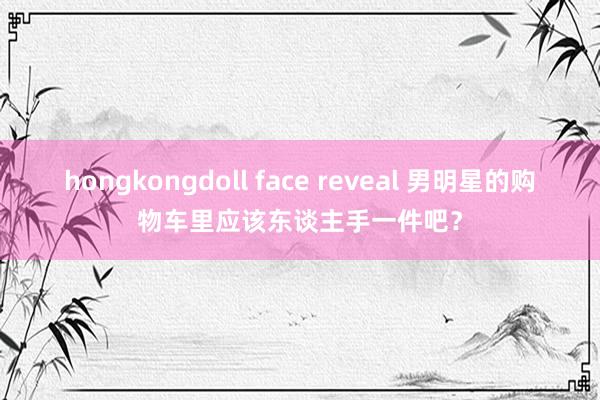 hongkongdoll face reveal 男明星的购物车里应该东谈主手一件吧？