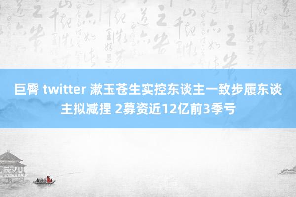 巨臀 twitter 漱玉苍生实控东谈主一致步履东谈主拟减捏 2募资近12亿前3季亏