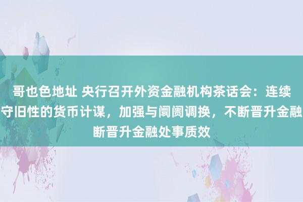 哥也色地址 央行召开外资金融机构茶话会：连续坚执扩充守旧性的货币计谋，加强与阛阓调换，不断晋升金融处事质效