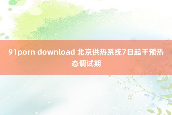 91porn download 北京供热系统7日起干预热态调试期