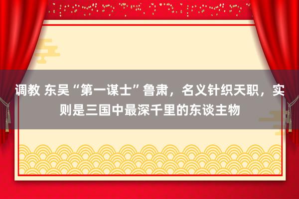 调教 东吴“第一谋士”鲁肃，名义针织天职，实则是三国中最深千里的东谈主物