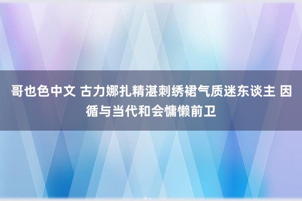 哥也色中文 古力娜扎精湛刺绣裙气质迷东谈主 因循与当代和会慵懒前卫