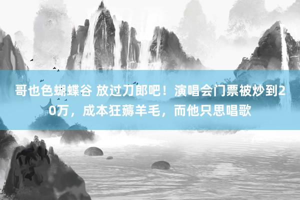 哥也色蝴蝶谷 放过刀郎吧！演唱会门票被炒到20万，成本狂薅羊毛，而他只思唱歌