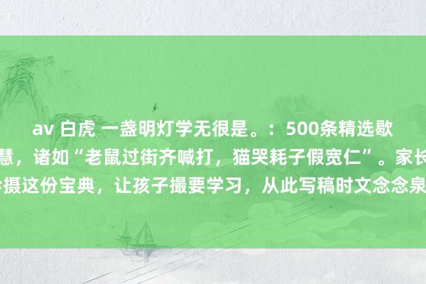 av 白虎 一盏明灯学无很是。：500条精选歇后语，意旨横生又富含贤慧，诸如“老鼠过街齐喊打，猫哭耗子假宽仁”。家长不妨为孩子珍摄这份宝典，让孩子撮要学习，从此写稿时文念念泉涌，再也不愁词汇匮乏。#语文进步必...