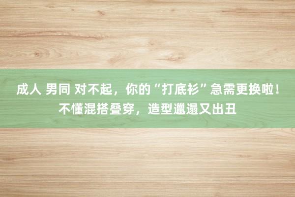 成人 男同 对不起，你的“打底衫”急需更换啦！不懂混搭叠穿，造型邋遢又出丑