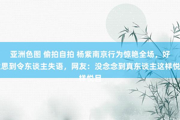 亚洲色图 偷拍自拍 杨紫南京行为惊艳全场，好意思到令东谈主失语，网友：没念念到真东谈主这样悦目