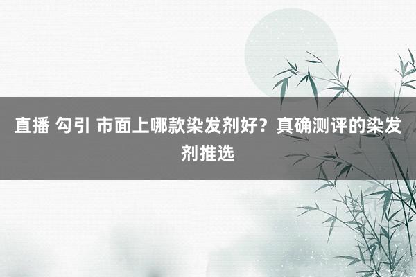 直播 勾引 市面上哪款染发剂好？真确测评的染发剂推选