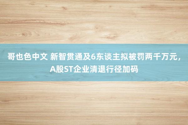 哥也色中文 新智贯通及6东谈主拟被罚两千万元，A股ST企业清退行径加码