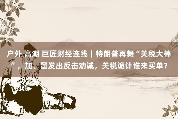 户外 高潮 巨匠财经连线｜特朗普再舞“关税大棒”，加、墨发出反击劝诫，关税诡计谁来买单？