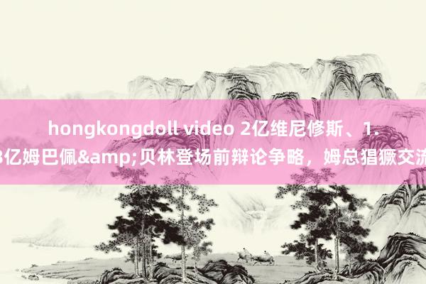 hongkongdoll video 2亿维尼修斯、1.8亿姆巴佩&贝林登场前辩论争略，姆总猖獗交流