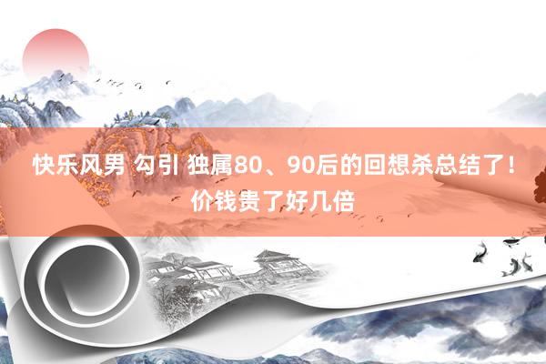 快乐风男 勾引 独属80、90后的回想杀总结了！价钱贵了好几倍