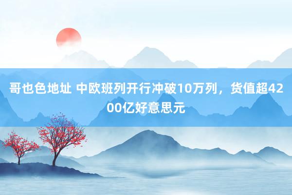 哥也色地址 中欧班列开行冲破10万列，货值超4200亿好意思元