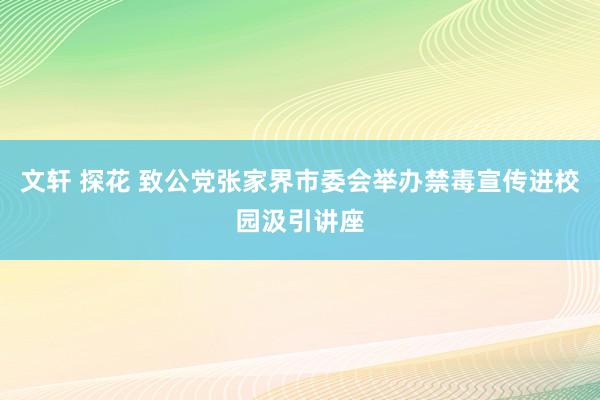 文轩 探花 致公党张家界市委会举办禁毒宣传进校园汲引讲座