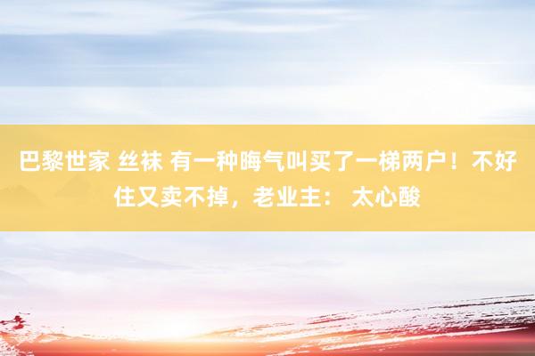 巴黎世家 丝袜 有一种晦气叫买了一梯两户！不好住又卖不掉，老业主： 太心酸