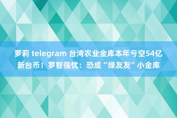 萝莉 telegram 台湾农业金库本年亏空54亿新台币！罗智强忧：恐成“绿友友”小金库