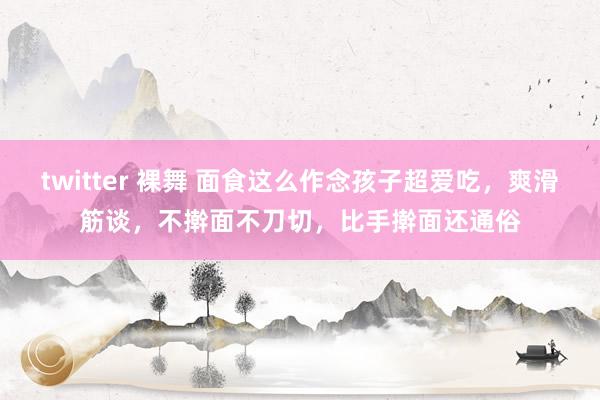 twitter 裸舞 面食这么作念孩子超爱吃，爽滑筋谈，不擀面不刀切，比手擀面还通俗