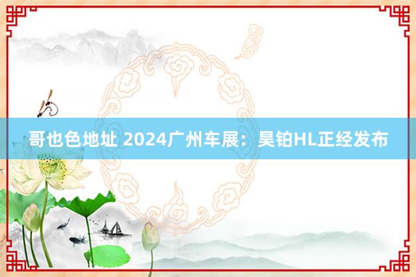 哥也色地址 2024广州车展：昊铂HL正经发布