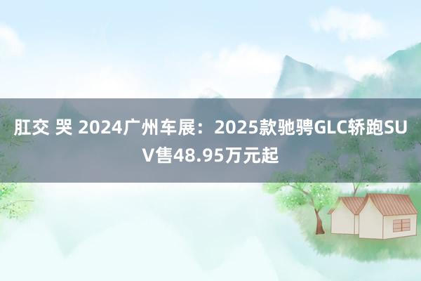 肛交 哭 2024广州车展：2025款驰骋GLC轿跑SUV售48.95万元起