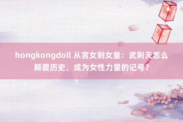 hongkongdoll 从宫女到女皇：武则天怎么颠覆历史，成为女性力量的记号？