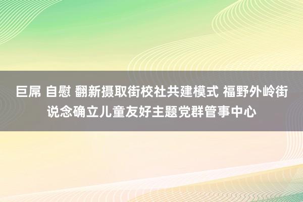 巨屌 自慰 翻新摄取街校社共建模式 福野外岭街说念确立儿童友好主题党群管事中心