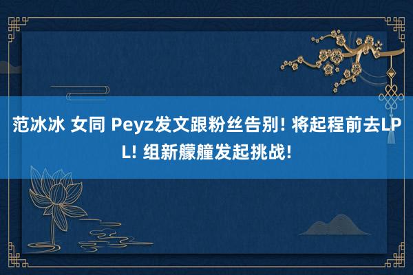 范冰冰 女同 Peyz发文跟粉丝告别! 将起程前去LPL! 组新艨艟发起挑战!