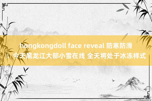 hongkongdoll face reveal 防寒防滑！今天黑龙江大部小雪在线 全天将处于冰冻样式