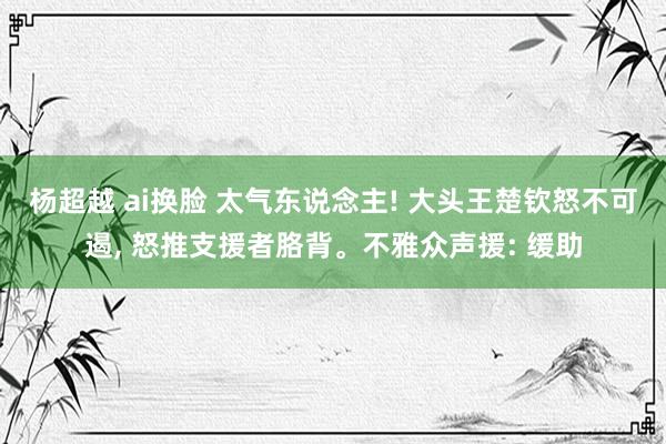 杨超越 ai换脸 太气东说念主! 大头王楚钦怒不可遏， 怒推支援者胳背。不雅众声援: 缓助