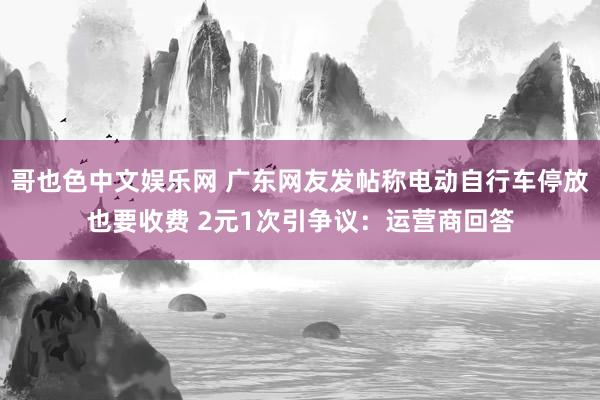 哥也色中文娱乐网 广东网友发帖称电动自行车停放也要收费 2元1次引争议：运营商回答