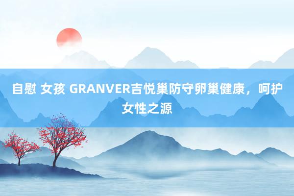 自慰 女孩 GRANVER吉悦巢防守卵巢健康，呵护女性之源