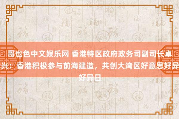 哥也色中文娱乐网 香港特区政府政务司副司长卓永兴：香港积极参与前海建造，共创大湾区好意思好异日