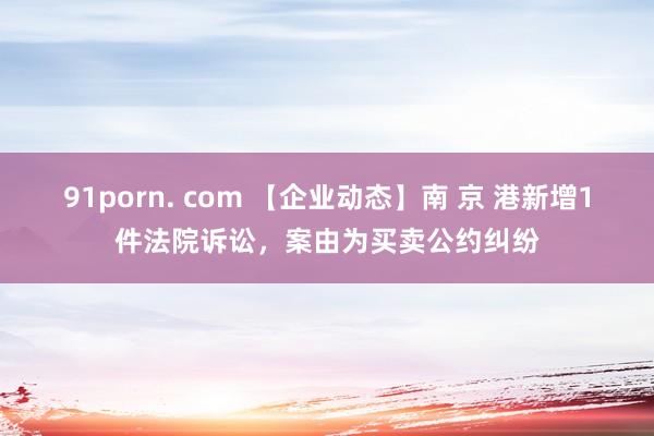 91porn. com 【企业动态】南 京 港新增1件法院诉讼，案由为买卖公约纠纷