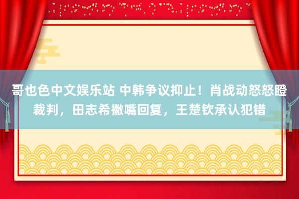 哥也色中文娱乐站 中韩争议抑止！肖战动怒怒瞪裁判，田志希撇嘴回复，王楚钦承认犯错