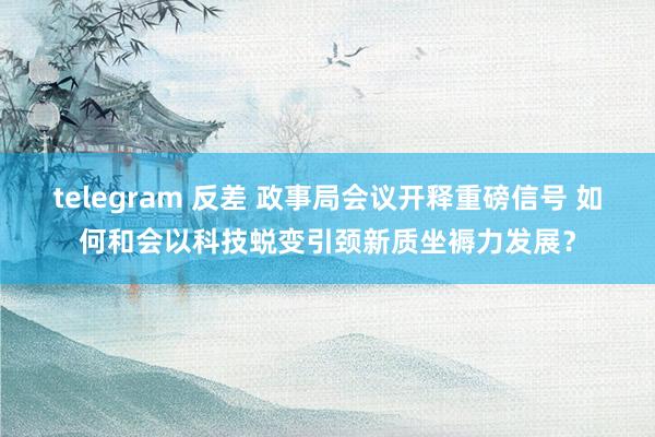 telegram 反差 政事局会议开释重磅信号 如何和会以科技蜕变引颈新质坐褥力发展？