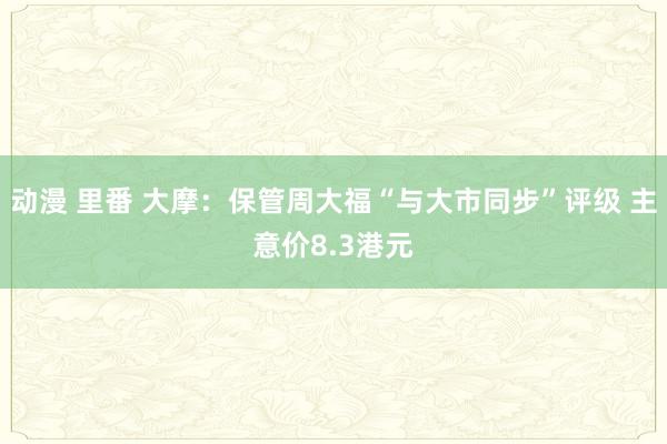 动漫 里番 大摩：保管周大福“与大市同步”评级 主意价8.3港元