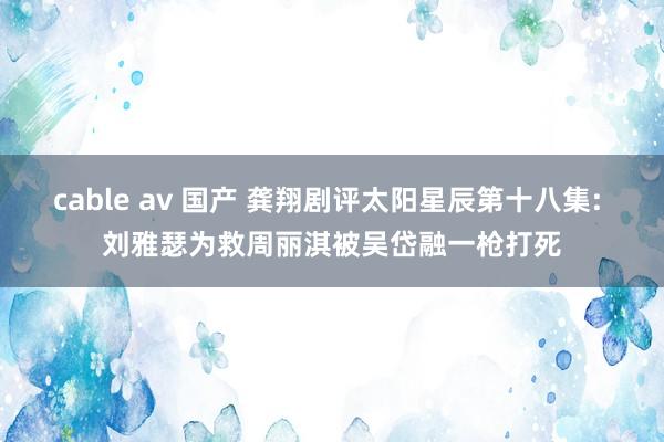 cable av 国产 龚翔剧评太阳星辰第十八集: 刘雅瑟为救周丽淇被吴岱融一枪打死