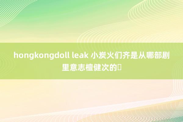 hongkongdoll leak 小炭火们齐是从哪部剧里意志檀健次的❓