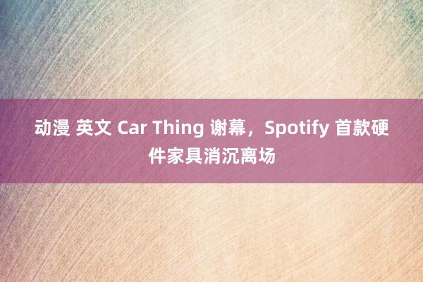 动漫 英文 Car Thing 谢幕，Spotify 首款硬件家具消沉离场