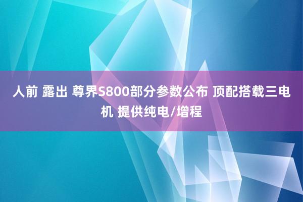 人前 露出 尊界S800部分参数公布 顶配搭载三电机 提供纯电/增程