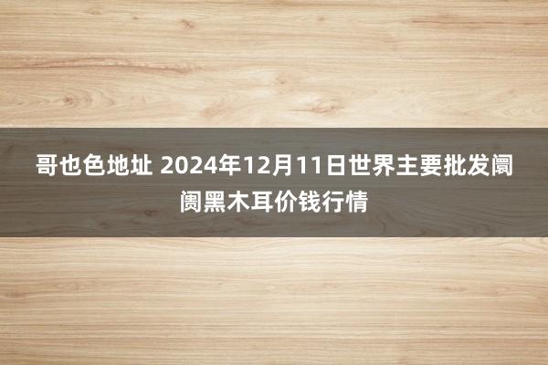 哥也色地址 2024年12月11日世界主要批发阛阓黑木耳价钱行情