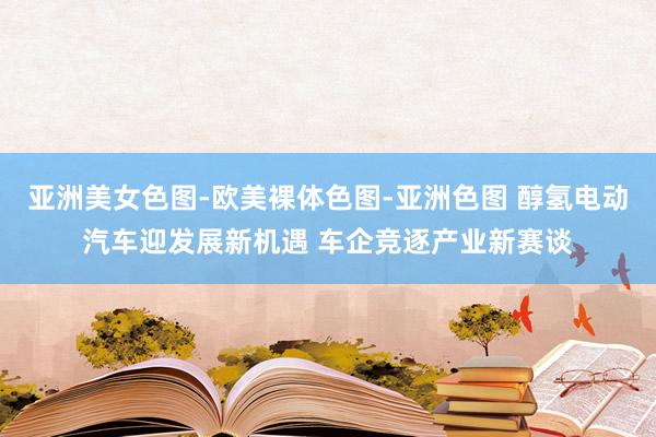 亚洲美女色图-欧美裸体色图-亚洲色图 醇氢电动汽车迎发展新机遇 车企竞逐产业新赛谈