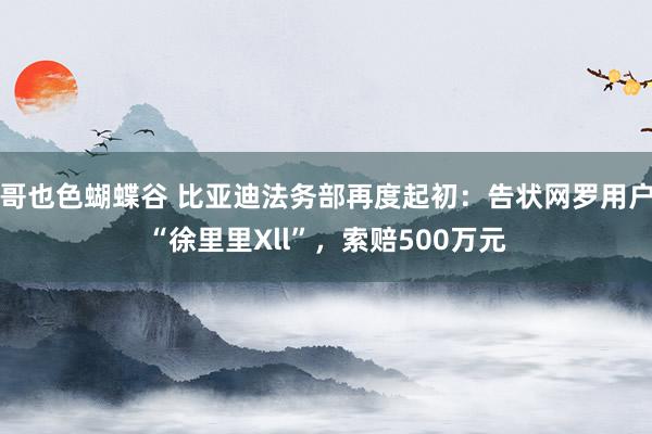 哥也色蝴蝶谷 比亚迪法务部再度起初：告状网罗用户“徐里里Xll”，索赔500万元