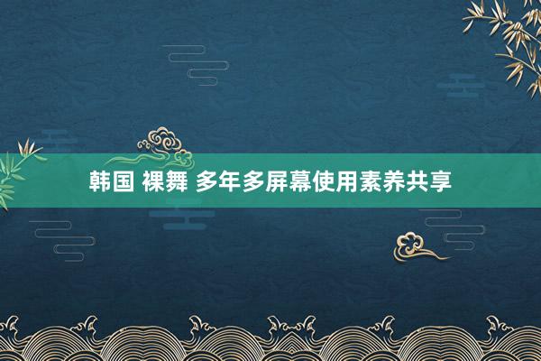 韩国 裸舞 多年多屏幕使用素养共享