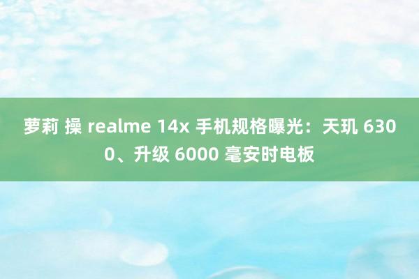 萝莉 操 realme 14x 手机规格曝光：天玑 6300、升级 6000 毫安时电板