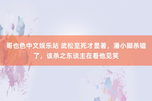 哥也色中文娱乐站 武松至死才显著，潘小脚杀错了，该杀之东谈主在看他见笑