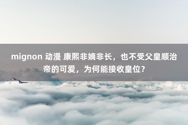 mignon 动漫 康熙非嫡非长，也不受父皇顺治帝的可爱，为何能接收皇位？